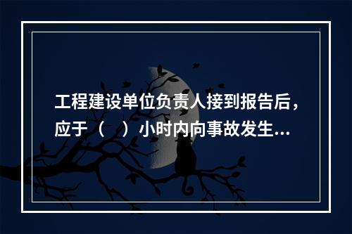 工程建设单位负责人接到报告后，应于（　）小时内向事故发生地县