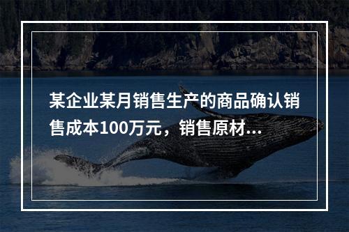 某企业某月销售生产的商品确认销售成本100万元，销售原材料确