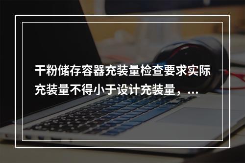 干粉储存容器充装量检查要求实际充装量不得小于设计充装量，也不