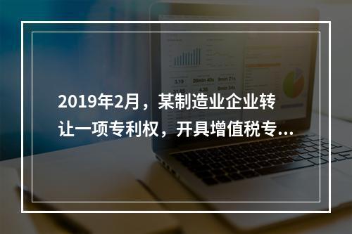 2019年2月，某制造业企业转让一项专利权，开具增值税专用发