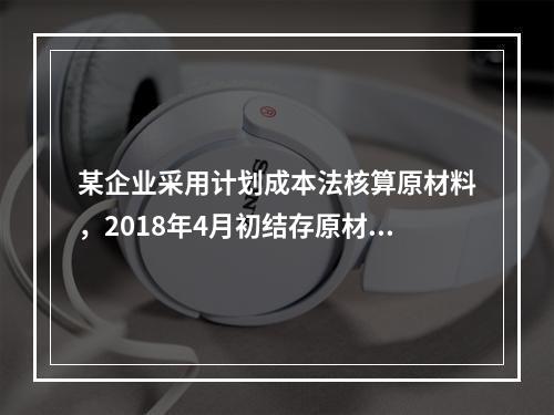 某企业采用计划成本法核算原材料，2018年4月初结存原材料计