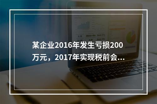 某企业2016年发生亏损200万元，2017年实现税前会计利