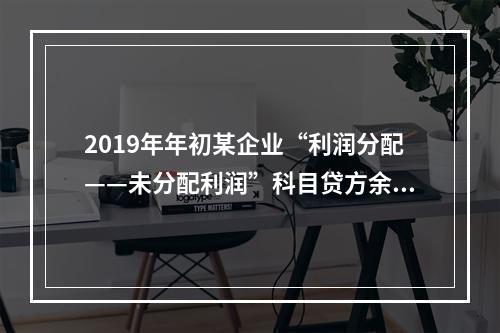 2019年年初某企业“利润分配——未分配利润”科目贷方余额为