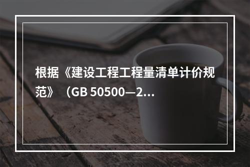 根据《建设工程工程量清单计价规范》（GB 50500—20