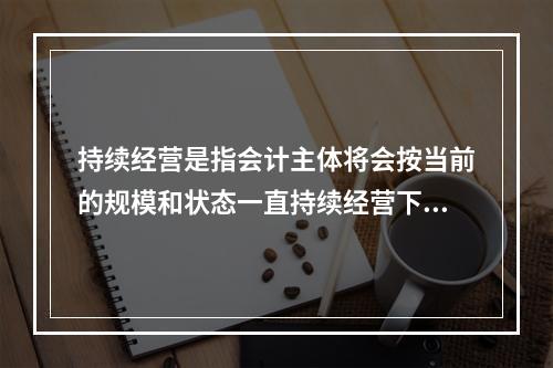 持续经营是指会计主体将会按当前的规模和状态一直持续经营下去，