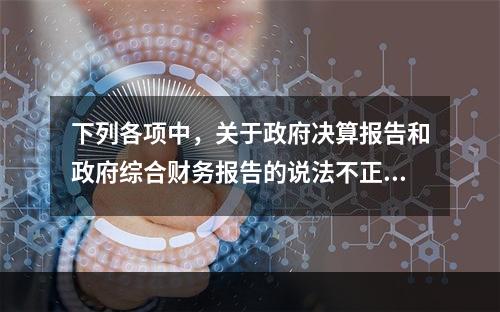 下列各项中，关于政府决算报告和政府综合财务报告的说法不正确的