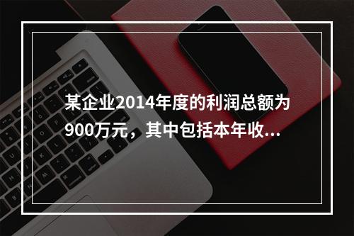 某企业2014年度的利润总额为900万元，其中包括本年收到的