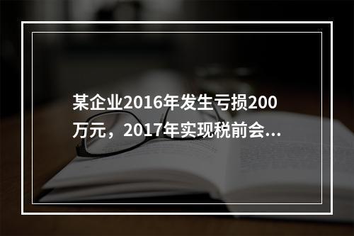 某企业2016年发生亏损200万元，2017年实现税前会计利