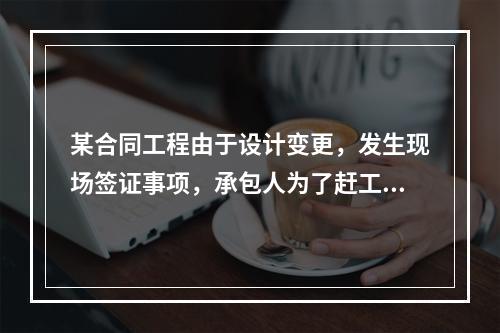 某合同工程由于设计变更，发生现场签证事项，承包人为了赶工，在