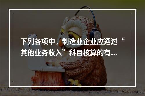 下列各项中，制造业企业应通过“其他业务收入”科目核算的有（　