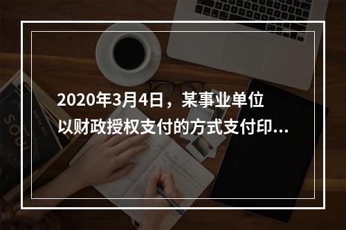 2020年3月4日，某事业单位以财政授权支付的方式支付印刷费