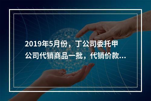 2019年5月份，丁公司委托甲公司代销商品一批，代销价款为3