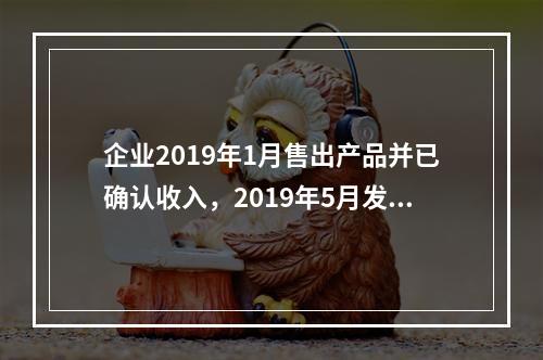 企业2019年1月售出产品并已确认收入，2019年5月发生销