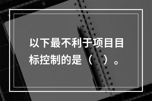 以下最不利于项目目标控制的是（　）。