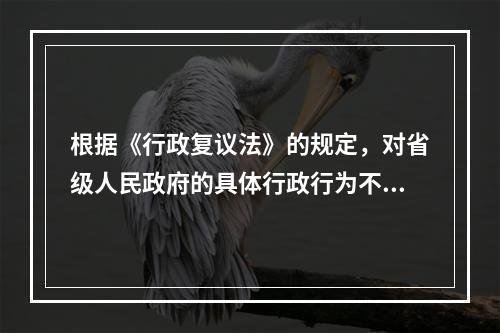 根据《行政复议法》的规定，对省级人民政府的具体行政行为不服的