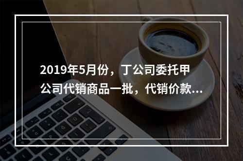 2019年5月份，丁公司委托甲公司代销商品一批，代销价款为3