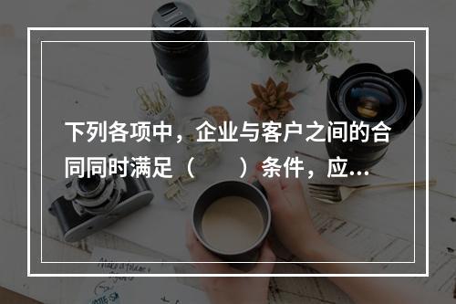 下列各项中，企业与客户之间的合同同时满足（　　）条件，应当在