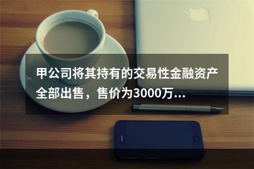 甲公司将其持有的交易性金融资产全部出售，售价为3000万元；