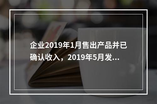 企业2019年1月售出产品并已确认收入，2019年5月发生销