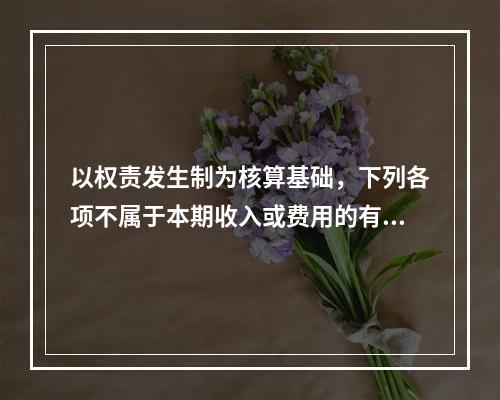 以权责发生制为核算基础，下列各项不属于本期收入或费用的有（