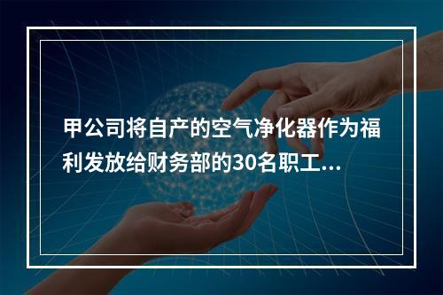 甲公司将自产的空气净化器作为福利发放给财务部的30名职工，每