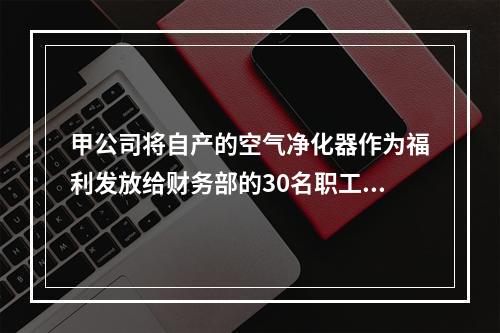 甲公司将自产的空气净化器作为福利发放给财务部的30名职工，每