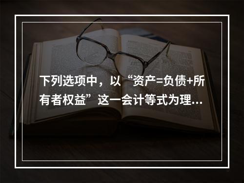 下列选项中，以“资产=负债+所有者权益”这一会计等式为理论依