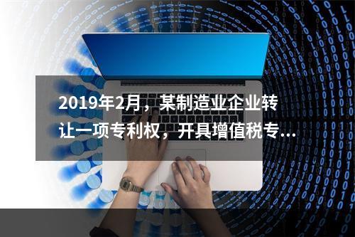 2019年2月，某制造业企业转让一项专利权，开具增值税专用发