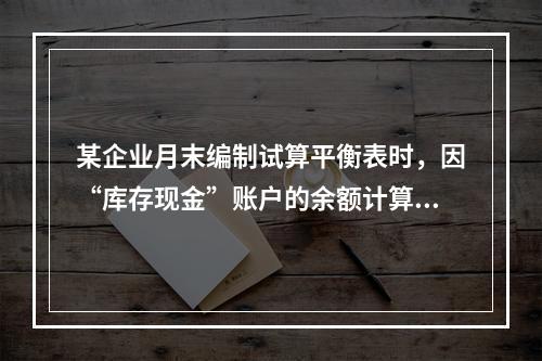 某企业月末编制试算平衡表时，因“库存现金”账户的余额计算不正