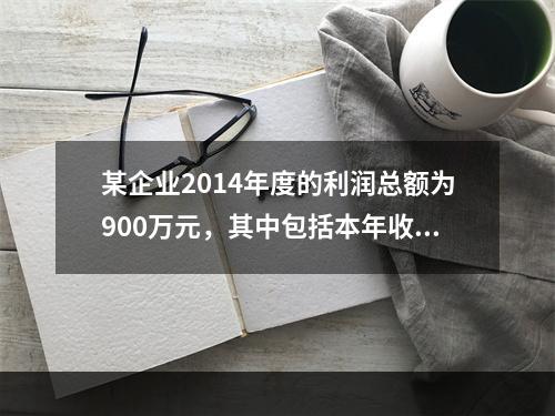 某企业2014年度的利润总额为900万元，其中包括本年收到的