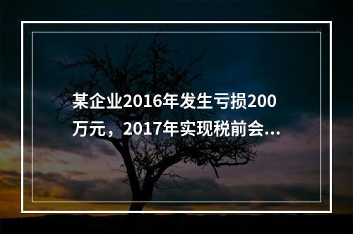 某企业2016年发生亏损200万元，2017年实现税前会计利