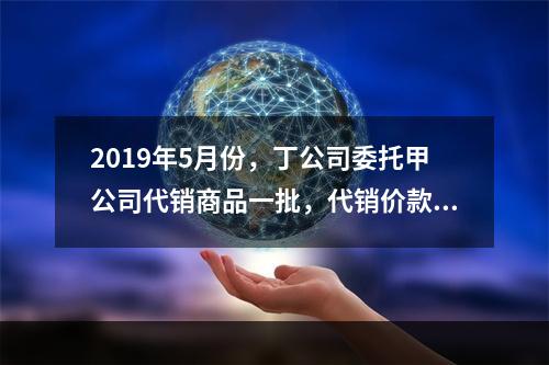 2019年5月份，丁公司委托甲公司代销商品一批，代销价款为3