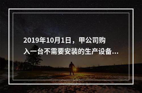 2019年10月1日，甲公司购入一台不需要安装的生产设备，增