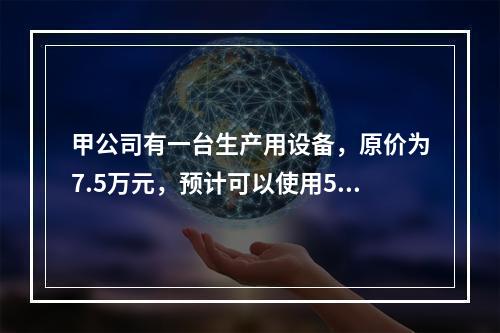 甲公司有一台生产用设备，原价为7.5万元，预计可以使用5年，