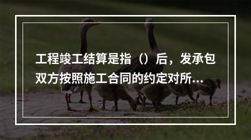 工程竣工结算是指（）后，发承包双方按照施工合同的约定对所完成