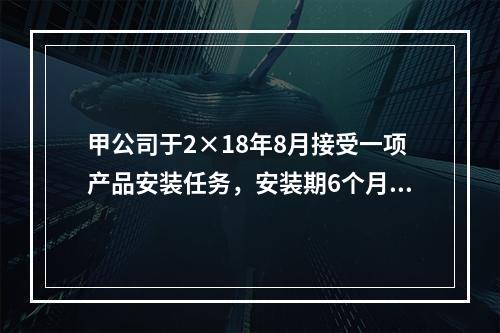 甲公司于2×18年8月接受一项产品安装任务，安装期6个月，合