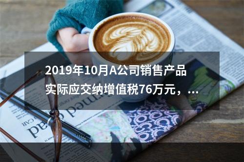 2019年10月A公司销售产品实际应交纳增值税76万元，消费