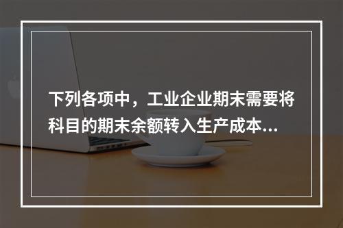 下列各项中，工业企业期末需要将科目的期末余额转入生产成本的是