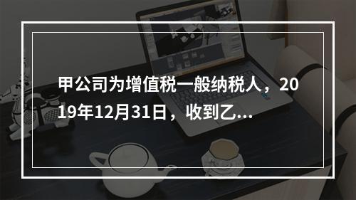 甲公司为增值税一般纳税人，2019年12月31日，收到乙公司