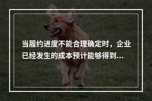 当履约进度不能合理确定时，企业已经发生的成本预计能够得到补偿