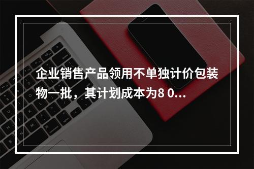 企业销售产品领用不单独计价包装物一批，其计划成本为8 000