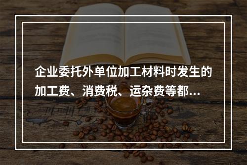 企业委托外单位加工材料时发生的加工费、消费税、运杂费等都应该