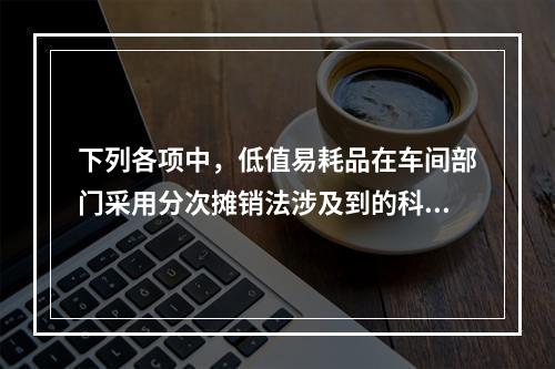 下列各项中，低值易耗品在车间部门采用分次摊销法涉及到的科目有