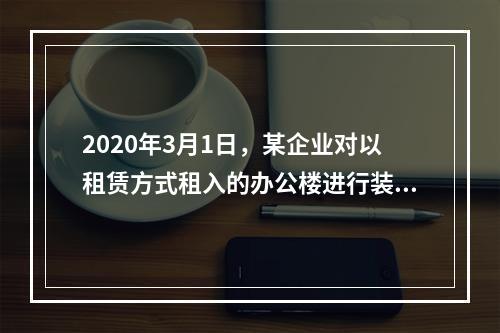 2020年3月1日，某企业对以租赁方式租入的办公楼进行装修，