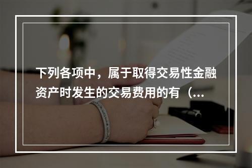 下列各项中，属于取得交易性金融资产时发生的交易费用的有（　）