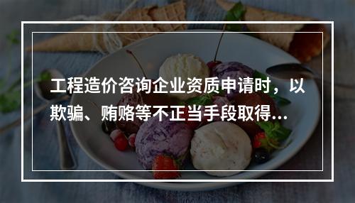 工程造价咨询企业资质申请时，以欺骗、贿赂等不正当手段取得工程