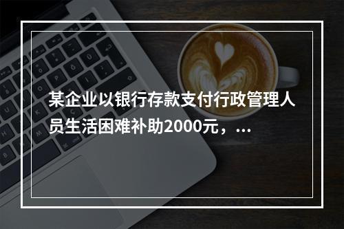 某企业以银行存款支付行政管理人员生活困难补助2000元，下列