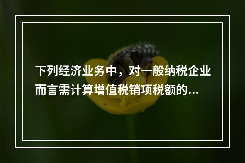 下列经济业务中，对一般纳税企业而言需计算增值税销项税额的有（