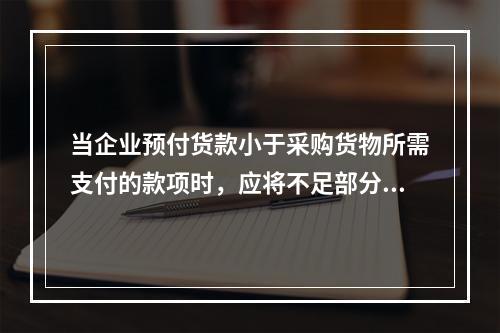 当企业预付货款小于采购货物所需支付的款项时，应将不足部分补付