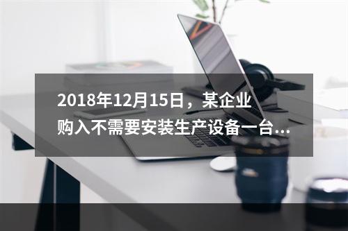 2018年12月15日，某企业购入不需要安装生产设备一台，原